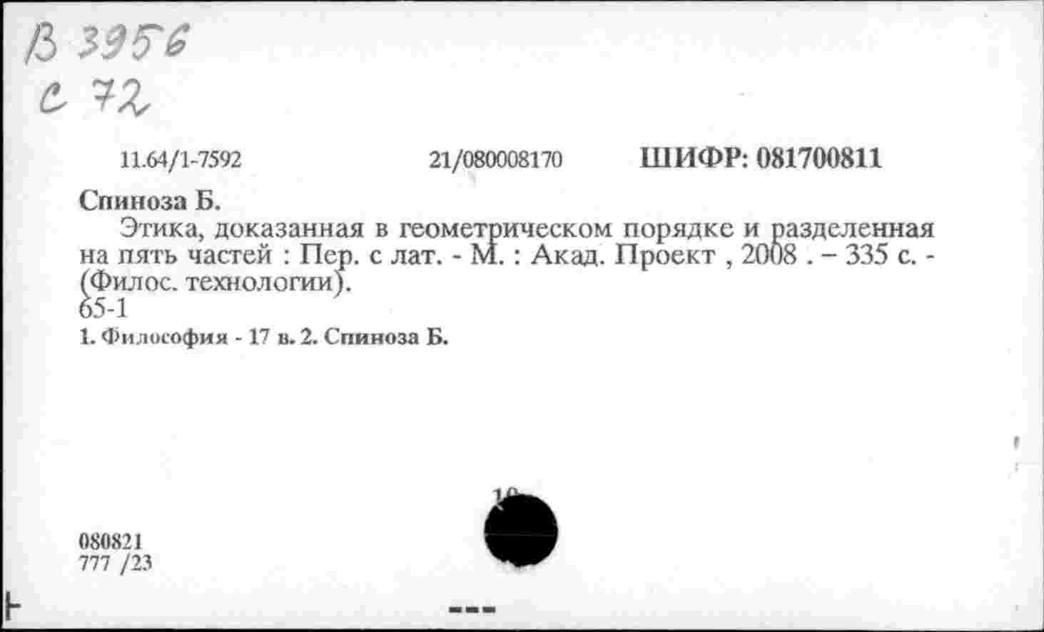 ﻿/3 ММ с,
11.64/1-7592	21/080008170 ШИФР: 081700811
Спиноза Б.
Этика, доказанная в геометрическом порядке и разделенная на пять частей : Пер. с лат. - М.: Акад. Проект , 2008 . - 335 с. -(Филос. технологии).
1. Философия -17 в. 2. Спиноза Б.
080821
777 /23
н